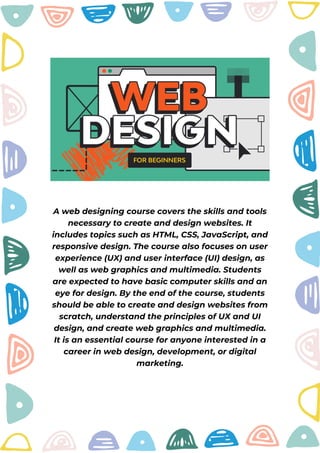 A web designing course covers the skills and tools
necessary to create and design websites. It
includes topics such as HTML, CSS, JavaScript, and
responsive design. The course also focuses on user
experience (UX) and user interface (UI) design, as
well as web graphics and multimedia. Students
are expected to have basic computer skills and an
eye for design. By the end of the course, students
should be able to create and design websites from
scratch, understand the principles of UX and UI
design, and create web graphics and multimedia.
It is an essential course for anyone interested in a
career in web design, development, or digital
marketing.
 