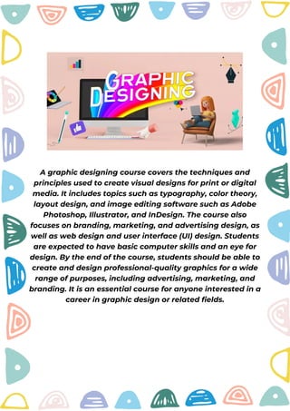 A graphic designing course covers the techniques and
principles used to create visual designs for print or digital
media. It includes topics such as typography, color theory,
layout design, and image editing software such as Adobe
Photoshop, Illustrator, and InDesign. The course also
focuses on branding, marketing, and advertising design, as
well as web design and user interface (UI) design. Students
are expected to have basic computer skills and an eye for
design. By the end of the course, students should be able to
create and design professional-quality graphics for a wide
range of purposes, including advertising, marketing, and
branding. It is an essential course for anyone interested in a
career in graphic design or related fields.
 