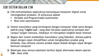 SUB SISTEM DALAM CIM
15
❑ CIM memanfaatkan sepenuhnya kemampuan komputer digital untuk
meningkatkan produksi. Di antaranya adalah
▪ Variable and Programmable Automation
▪ Real time optimization
❑ Sistem manufaktur yang terintegrasi dengan komputer tidak sama dengan
pabrik yang “Lights out", yang akan berjalan sepenuhnya terlepas dari
campur tangan manusia, meskipun ini merupakan langkah besar otomasi
❑ Bagian dari sistem melibatkan manufaktur yang fleksibel, dimana pabrik
dapat dengan cepat dimodifikasi untuk menghasilkan produk yang
berbeda, atau dimana volume produk dapat diubah dengan cepat dengan
bantuan computer
❑ Beberapa atau semua subsistem berikut dapat ditemukan dalam operasi
CIM : Next slide
 