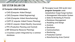 SUB SISTEM DALAM CIM
16
❑ Computer aided techniques:
o CAD (Computer Aided Design)
o CAE (Computer Aided Engineering)
o CAM (Computer Aided Manufacturing)
o CAPP (C omputer Aided Process Planning)
o CAQ (C omputer Aided Quality Assurance)
o PPC (Production Planning and Control)
o ERP (Enterprise Resource Planning)
o A business system integrated by a common
database
❑ Perangkat lunak CIM terdiri dari
program komputer untuk
menjalankan fungsi-fungsi berikut:
o Management Information System
o Sales & Marketing & Finance
o Database Management
o Modeling and Design
o Analysis
o Simulation
o Communications
o Monitoring
o Production Control
o Manufacturing Area Control
 