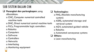 SUB SISTEM DALAM CIM
17
❑ Perangkat dan perlengkapan yang
dibutuhkan:
o CNC, Computer numerical controlled
machine tools
o DNC, Direct numerical control machine tools
o PLCs, Programmable logic controllers
o Robotics
o Computers
o Software
o Controllers
o Networks
o Interfacing
o Monitoring equipment
❑ Technologies:
o FMS, (flexible manufacturing
system)
o ASRS, automated storage and
retrieval system
o AGV, automated guided vehicle
o Robotics
o Automated conveyance systems
❑ Others:
o Lean manufacturing
 