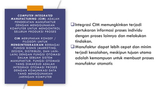 COMPUTER INTEGRATED
MANUFACTURING (CIM) ADALAH
PENDEKATAN MANUFAKTUR
DENGAN MENGGUNAKAN
KOMPUTER UNTUK MENGONTROL
SELURUH PRODUKSI PROSES
CIM MERUPAKAN KONSEP /
FILOSOFI UNTUK
MENGINTEGRASIKAN BERBAGAI
FUNGSI BISNIS (MARKETING,
DESIGN, DISTRIBUSI, DAN LAIN-
LAIN) DENGAN FUNGSI OTOMASI
DALAM SEBUAH SISTEM
MANUFAKTUR. FUNGSI OTOMASI
YANG DIMAKSUD ADALAH
INTEGRASI OTOMASI PROSES
DENGAN KOMUNIKASI DATA
YANG MENGGUNAKAN
JARINGAN KOMPUTER
❑Integrasi CIM memungkinkan terjadi
pertukaran informasi proses individu
dengan proses lainnya dan melakukan
tindakan.
❑Manufaktur dapat lebih cepat dan minim
terjadi kesalahan, meskipun tujuan utama
adalah kemampuan untuk membuat proses
manufaktur otomatis
 
