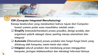 CIM (Computer Integrated Manufacturing)
Konsep keseluruhan yang menekankan bahwa tujuan dari Computer-
based systems pada suatu manufaktur adalah untuk :
❑ Simplify (menyederhanakan) proses proudksi, design produk, dan
organisasi pabrik sebagai dasar penting menuju otomatisasi dan
integrasi
❑ Automate (Otomatisasi) proses produksi dan fungsi-fungsi bisnis yang
didukung oleh komputer, mesin-mesin dan robot
❑ Integrasi seluruh produksi dan mendukung proses menggunkan
komputer, jaringan telekomunikasi dan teknologi informasi lainnya
6
 