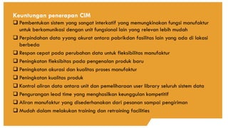 Keuntungan penerapan CIM
❑ Pembentukan sistem yang sangat interkatif yang memungkinakan fungsi manufaktur
untuk berkomunikasi dengan unit fungsional lain yang relevan lebih mudah
❑ Perpindahan data yyang akurat antara pabrikdan fasilitas lain yang ada di lokasi
berbeda
❑ Respon cepat pada perubahan data untuk fleksibilitas manufaktur
❑ Peningkatan fleksibitas pada pengenalan produk baru
❑ Peningkatan akurasi dan kualitas proses manufaktur
❑ Peningkatan kualitas produk
❑ Kontrol aliran data antara unit dan pemeliharaan user library seluruh sistem data
❑ Pengurangan lead time yang menghasilkan keunggulan kompetitif
❑ Aliran manufaktur yang disederhanakan dari pesanan sampai pengiriman
❑ Mudah dalam melakukan training dan retraining facilities
 