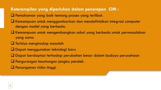 12
Keterampilan yang diperlukan dalam penerapan CIM :
❑ Pemahaman yang baik tentang proses yang terlibat.
❑ Kemampuan untuk menggambarkan dan mendefinisikan integrasi computer
dengan model yang berbeda.
❑ Kemampuan untuk mengembangkan solusi yang berbeda untuk permasalahan
yang sama
❑ Terbisa menghadap masalah
❑ Dapat menggunakan teknologi baru
❑ Dapat berdaptasi terhadap perubahan besar dalam budaya perusahaan
❑ Pengurangan keuntungan jangka pendek.
❑ Penanganan risiko tinggi
 