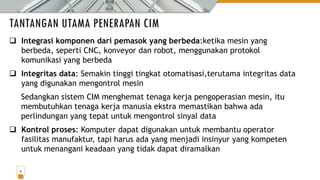 TANTANGAN UTAMA PENERAPAN CIM
13
❑ Integrasi komponen dari pemasok yang berbeda:ketika mesin yang
berbeda, seperti CNC, konveyor dan robot, menggunakan protokol
komunikasi yang berbeda
❑ Integritas data: Semakin tinggi tingkat otomatisasi,terutama integritas data
yang digunakan mengontrol mesin
Sedangkan sistem CIM menghemat tenaga kerja pengoperasian mesin, itu
membutuhkan tenaga kerja manusia ekstra memastikan bahwa ada
perlindungan yang tepat untuk mengontrol sinyal data
❑ Kontrol proses: Komputer dapat digunakan untuk membantu operator
fasilitas manufaktur, tapi harus ada yang menjadi insinyur yang kompeten
untuk menangani keadaan yang tidak dapat diramalkan
 