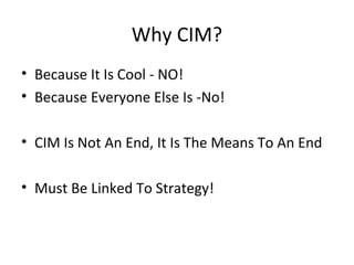 Why CIM?
• Because It Is Cool - NO!
• Because Everyone Else Is -No!
• CIM Is Not An End, It Is The Means To An End
• Must Be Linked To Strategy!
 