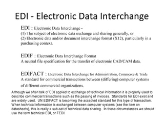 EDI - Electronic Data Interchange
EDI : Electronic Data Interchange -
(1) The subject of electronic data exchange and sharing generally, or
(2) Electronic data and/or document interchange format (X12), particularly in a
purchasing context.
EDIF : Electronic Data Interchange Format
A neutral file specification for the transfer of electronic CAD/CAM data.
EDIFACT : Electronic Data Interchange for Administration, Commerce & Trade
A standard for commercial transactions between (differing) computer systems
of different commercial organizations.
Although we often talk of EDI applied to exchange of technical information it is properly used to
describe commercial transactions such as the passing of invoices. Standards for EDI exist and
are widely used. UN EDIFACT is becoming the accepted standard for this type of transaction.
When technical information is exchanged between computer systems (see the item on
datasheets), this is really a sub-set of technical data sharing. In these circumstances we should
use the term technical EDI, or TEDI.
 