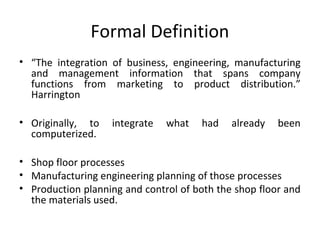 Formal Definition
• “The integration of business, engineering, manufacturing
and management information that spans company
functions from marketing to product distribution.”
Harrington
• Originally, to integrate what had already been
computerized.
• Shop floor processes
• Manufacturing engineering planning of those processes
• Production planning and control of both the shop floor and
the materials used.
 