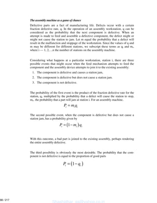 The assembly machine as a game of chance
Defective parts are a fact of manufacturing life. Defects occur with a certain
fraction defective rate, q. In the operation of an assembly workstation, q can be
considered as the probability that the next component is defective. When an
attempt is made to feed and assemble a defective component, the defect might or
might not cause the station to jam. Let m equal the probability that a defect will
result in the malfunction and stoppage of the workstation. Since the values of q and
m may be different for different stations, we subscript these terms as qi and mi,
where i — 1, 2, ...n the number of stations on the assembly machine.
Considering what happens at a particular workstation, station i, there are three
possible events that might occur when the feed mechanism attempts to feed the
component and the assembly device attempts to join it to the existing assembly:
1. The component is defective and causes a station jam,
2. The component is defective but does not cause a station jam.
3. The component is not defective.
The probability of the first event is the product of the fraction defective rate for the
station, qi, multiplied by the probability that a defect will cause the station to stop,
mi,. the probability that a part will jam at station i. For an assembly machine,
The second possible event, when the component is defective but does not cause a
station jam, has a probability given by
With this outcome, a bad part is joined to the existing assembly, perhaps rendering
the entire assembly defective.
The third possibility is obviously the most desirable. The probability that the com-
ponent is not defective is equal to the proportion of good parts
i i iP m q=
( )1i i iP m q= −
( )1i iP q= −
Shashidhar_gs@yahoo.co.in
98 / 217
 