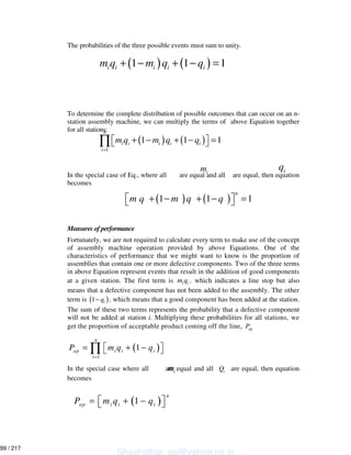 The probabilities of the three possible events must sum to unity.
To determine the complete distribution of possible outcomes that can occur on an n-
station assembly machine, we can multiply the terms of above Equation together
for all stations:
In the special case of Eq., where all are equal and all are equal, then equation
becomes
Measures of performance
Fortunately, we are not required to calculate every term to make use of the concept
of assembly machine operation provided by above Equations. One of the
characteristics of performance that we might want to know is the proportion of
assemblies that contain one or more defective components. Two of the three terms
in above Equation represent events that result in the addition of good components
at a given station. The first term is i im q . which indicates a line stop but also
means that a defective component has not been added to the assembly. The other
term is ( )1 iq− , which means that a good component has been added at the station.
The sum of these two terms represents the probability that a defective component
will not be added at station i. Multiplying these probabilities for all stations, we
get the proportion of acceptable product coming off the line, apP
( )
1
1
n
ap i i i
i
P m q q
=
= + −∏
In the special case where all are equal and all iQ are equal, then equation
becomes
( ) ( )1 1 1i i i i im q m q q+ − + − =
im
( ) ( )
1
1 1 1
n
i i i i i
i
m q m q q
=
+ − + − =∏
iq
( ) ( )1 1 1
n
m q m q q+ − + − =
im
( )1
n
ap i i iP m q q= + −
Shashidhar_gs@yahoo.co.in
99 / 217
 