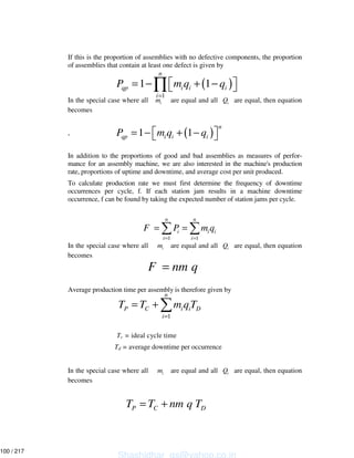 If this is the proportion of assemblies with no defective components, the proportion
of assemblies that contain at least one defect is given by
In the special case where all im are equal and all iQ are equal, then equation
becomes
,
In addition to the proportions of good and bad assemblies as measures of perfor-
mance for an assembly machine, we are also interested in the machine's production
rate, proportions of uptime and downtime, and average cost per unit produced.
To calculate production rate we must first determine the frequency of downtime
occurrences per cycle, f. If each station jam results in a machine downtime
occurrence, f can be found by taking the expected number of station jams per cycle.
In the special case where all im are equal and all iQ are equal, then equation
becomes
Average production time per assembly is therefore given by
Tc = ideal cycle time
Td = average downtime per occurrence
In the special case where all im are equal and all iQ are equal, then equation
becomes
( )
1
1 1
n
qp i i i
i
P m q q
=
= − + −∏
( )1 1
n
qp i i iP m q q= − + −
1 1
n n
i i i
i i
F P m q
= =
= =
F nm q=
1
n
P C i i D
i
T T m qT
=
= +
P C DT T nm q T= +
Shashidhar_gs@yahoo.co.in
100 / 217
 