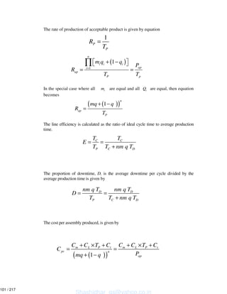 The rate of production of acceptable product is given by equation
In the special case where all im are equal and all iQ are equal, then equation
becomes
The line efficiency is calculated as the ratio of ideal cycle time to average production
time.
The proportion of downtime, D, is the average downtime per cycle divided by the
average production time is given by
The cost per assembly produced, is given by
1
P
P
R
T
=
( )
1
1
n
i i i
api
ap
P p
m q q
P
R
T T
=
+ −
= =
∏
( )( )1
n
ap
P
mq q
R
T
+ −
=
C C
P C D
T T
E
T T nm q T
= =
+
D D
P C D
nm q T nm q T
D
T T nm q T
= =
+
( )( )1
m L P t m L P t
pc n
ap
C C T C C C T C
C
Pmq q
+ × + + × +
= =
+ −
Shashidhar_gs@yahoo.co.in
101 / 217
 