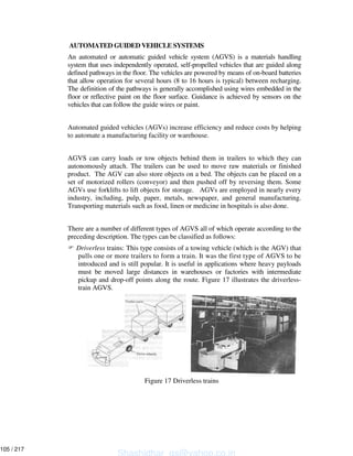 AUTOMATED GUIDED VEHICLE SYSTEMS
An automated or automatic guided vehicle system (AGVS) is a materials handling
system that uses independently operated, self-propelled vehicles that are guided along
defined pathways in the floor. The vehicles are powered by means of on-board batteries
that allow operation for several hours (8 to 16 hours is typical) between recharging.
The definition of the pathways is generally accomplished using wires embedded in the
floor or reflective paint on the floor surface. Guidance is achieved by sensors on the
vehicles that can follow the guide wires or paint.
Automated guided vehicles (AGVs) increase efficiency and reduce costs by helping
to automate a manufacturing facility or warehouse.
AGVS can carry loads or tow objects behind them in trailers to which they can
autonomously attach. The trailers can be used to move raw materials or finished
product. The AGV can also store objects on a bed. The objects can be placed on a
set of motorized rollers (conveyor) and then pushed off by reversing them. Some
AGVs use forklifts to lift objects for storage. AGVs are employed in nearly every
industry, including, pulp, paper, metals, newspaper, and general manufacturing.
Transporting materials such as food, linen or medicine in hospitals is also done.
There are a number of different types of AGVS all of which operate according to the
preceding description. The types can be classified as follows:
Driverless trains: This type consists of a towing vehicle (which is the AGV) that
pulls one or more trailers to form a train. It was the first type of AGVS to be
introduced and is still popular. It is useful in applications where heavy payloads
must be moved large distances in warehouses or factories with intermediate
pickup and drop-off points along the route. Figure 17 illustrates the driverless-
train AGVS.
Figure 17 Driverless trains
Shashidhar_gs@yahoo.co.in
105 / 217
 