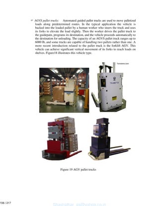 AGVS pallet trucks: Automated guided pallet trucks are used to move palletized
loads along predetermined routes. In the typical application the vehicle is
backed into the loaded pallet by a human worker who steers the truck and uses
its forks to elevate the load slightly. Then the worker drives the pallet truck to
the guidepatn, programs its destination, and the vehicle proceeds automatically to
the destination for unloading. The capacity of an AGVS pallet truck ranges up to
6000 Ib, and some trucks are capable of handling two pallets rather than one. A
more recent introduction related to the pallet truck is the forklift AGV. This
vehicle can achieve significant vertical movement of its forks to reach loads on
shelves. Figure18 illustrates this vehicle type.
Figure 19 AGV pallet trucks
Shashidhar_gs@yahoo.co.in
106 / 217
 
