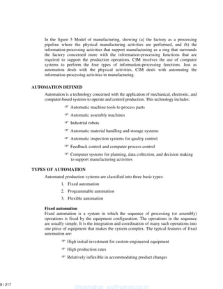 In the figure 5 Model of manufacturing, showing (a] the factory as a processing
pipeline where the physical manufacturing activities are performed, and (b) the
information-processing activities that support manufacturing as a ring that surrounds
the factory concerned more with the information-processing functions that are
required to support the production operations. CIM involves the use of computer
systems to perform the four types of information-processing functions. Just as
automation deals with the physical activities, CIM deals with automating the
information-processing activities in manufacturing.
AUTOMATION DEFINED
Automation is a technology concerned with the application of mechanical, electronic, and
computer-based systems to operate and control production. This technology includes:
Automatic machine tools to process parts
Automatic assembly machines
Industrial robots
Automatic material handling and storage systems
Automatic inspection systems for quality control
Feedback control and computer process control
Computer systems for planning, data collection, and decision making
to support manufacturing activities
TYPES OF AUTOMATION
Automated production systems are classified into three basic types:
1. Fixed automation
2. Programmable automation
3. Flexible automation
Fixed automation
Fixed automation is a system in which the sequence of processing (or assembly)
operations is fixed by the equipment configuration. The operations in the sequence
are usually simple. It is the integration and coordination of many such operations into
one piece of equipment that makes the system complex. The typical features of fixed
automation are:
High initial investment for custom-engineered equipment
High production rates
Relatively inflexible in accommodating product changes
Shashidhar_gs@yahoo.co.in
9 / 217
 