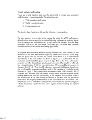 Vehicle guidance and routing
There are several functions that must be performed to operate any automated
guided vehicle system successfully. These functions are:
1, Vehicle guidance and routing
2, Traffic control and safety
3, System management
We describe these functions in this and the following two subsections.
The term guidance system refers to the method by which the AGVS pathways are
defined and the vehicle control systems that follow the pathways. As indicated above,
there are two principal methods currently in use lo define the pathways along the floor:
embedded guide wires and paint strips. Of the two types, the guide wire system is
the more common in warehouse and factory applications.
In the guide wire method the wires are usually embedded in a small channel cut into
the surface of the floor. The channel is typically about 1/8 in. wide and 1/2 in. deep.
After the guide wires are installed, the channel slot is filled so as to eliminate the
discontinuity in the floor surface as shown in figure 22. An alternative but less
permanent way to install the guide wires is to tape them to the floor. A frequency
generator provides the guidance signal carried in the wire. The signal is of relatively
low voltage (less than 40 V), low current (less than 400 mA), and has a frequency in
the range 1 to 15 kHz. This signal level creates a magnetic field along the pathway
that is followed by sensors on-board each vehicle. The operation of a typical system is
illustrated in Figure 22 Two sensors (coils) are mounted on the vehicle on either side of
the guide wire. When the vehicle is moving along a course such that the guide wire is
directly between the two coils, the intensity of the magnetic field measured by each
coil will be equal. If the vehicle strays to one side or the other, or if the guide wire
path curves, the magnetic field intensity at the two sensors will be different. This
difference is used to control the steering motor, which makes the required changes in
vehicle direction to equalize the two sensor signals, thereby tracking the defined
pathway.
Shashidhar_gs@yahoo.co.in
108 / 217
 