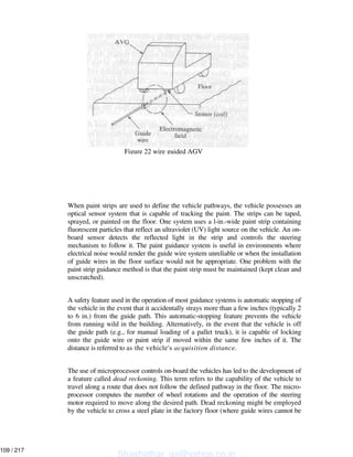 When paint strips are used to define the vehicle pathways, the vehicle possesses an
optical sensor system that is capable of tracking the paint. The strips can be taped,
sprayed, or painted on the floor. One system uses a l-in.-wide paint strip containing
fluorescent particles that reflect an ultraviolet (UV) light source on the vehicle. An on-
board sensor detects the reflected light in the strip and controls the steering
mechanism to follow it. The paint guidance system is useful in environments where
electrical noise would render the guide wire system unreliable or when the installation
of guide wires in the floor surface would not be appropriate. One problem with the
paint strip guidance method is that the paint strip must be maintained (kept clean and
unscratched).
A safety feature used in the operation of most guidance systems is automatic stopping of
the vehicle in the event that it accidentally strays more than a few inches (typically 2
to 6 in.) from the guide path. This automatic-stopping feature prevents the vehicle
from running wild in the building. Alternatively, in the event that the vehicle is off
the guide path (e.g., for manual loading of a pallet truck), it is capable of locking
onto the guide wire or paint strip if moved within the same few inches of it. The
distance is referred to as the vehicle's acquisition distance.
The use of microprocessor controls on-board the vehicles has led to the development of
a feature called dead reckoning. This term refers to the capability of the vehicle to
travel along a route that does not follow the defined pathway in the floor. The micro-
processor computes the number of wheel rotations and the operation of the steering
motor required to move along the desired path. Dead reckoning might be employed
by the vehicle to cross a steel plate in the factory floor (where guide wires cannot be
Figure 22 wire guided AGV
Shashidhar_gs@yahoo.co.in
109 / 217
 