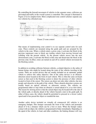 By controlling the forward movement of vehicles in the separate zones, collisions are
prevented and traffic in the overall system is controlled. The concept is illustrated in
Figure 23 in its simplest form. More complicated zone control schemes separate any
two vehicles by a blocked zone.
One means of implementing zone control is to use separate control units for each
zone. These controls are mounted along the guide path and are actuated by the
vehicle in the zone. When a vehicle enters a given zone, it activates the block in the
previous (upstream) zone to block any trailing vehicle from moving forward and
colliding with the present vehicle. As the present vehicle moves into the next
(downstream) zone, it activates the block in that zone and deactivates the block in the
previous zone. In effect, zones are turned on and off to control vehicle movement by
the blocking system.
In addition to avoiding collisions between vehicles, a related objective is the safety of
human beings who might be located along the route of the vehicles traveling in the
system. There are several devices that are usually included on an automatic guided
vehicle to achieve this safety objective. One of the safety devices is an obstacle-
detection sensor located at the front of each vehicle. This is often the same on-board
sensor as that used in the blocking system to detect the presence of other vehicles
located in front of the sensor. The sensor can detect not only other vehicles, but also
people and obstacles in the path of the vehicle. These obstacle-detection systems are
usually based on optical, infrared, or ultrasonic sensors. The vehicles are
programmed either to stop when an obstacle is sensed ahead of it, or to slow down.
The reason for slowing down is that the sensed object may be located off to the side of
the vehicle path, or directly ahead of the vehicle beyond a turn in the guide path. In
either of these cases, the vehicle should be permitted to proceed at a slower (safer)
speed until it has passed the object or rounded the turn.
Another safety device included on virtually all commercial AG vehicles is an
emergency bumper. This bumper surrounds the front of the vehicle and protrudes
ahead of it by a distance which can be a foot or more. When the bumper makes
contact with an object, the vehifcle is programmed to brake immediately. Depending on
the speed of the vehicle, its load, and other conditions, the braking distance will vary
Figure 23 zone control
Shashidhar_gs@yahoo.co.in
112 / 217
 