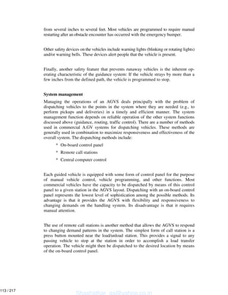 from several inches to several feet. Most vehicles are programmed to require manual
restarting after an obstacle encounter has occurred with the emergency bumper.
Other safety devices on the vehicles include warning lights (blinking or rotating lights)
and/or warning bells. These devices alert people that the vehicle is present.
Finally, another safety feature that prevents runaway vehicles is the inherent op-
erating characteristic of the guidance system: If the vehicle strays by more than a
few inches from the defined path, the vehicle is programmed to stop.
System management
Managing the operations of an AGVS deals principally with the problem of
dispatching vehicles to the points in the system where they are needed (e.g., to
perform pickups and deliveries) in a timely and efficient manner. The system
management function depends on reliable operation of the other system functions
discussed above (guidance, routing, traffic control). There are a number of methods
used in commercial A.GV systems for dispatching vehicles. These methods are
generally used in combination to maximize responsiveness and effectiveness of the
overall system. The dispatching methods include:
* On-board control panel
* Remote call stations
* Central computer control
Each guided vehicle is equipped with some form of control panel for the purpose
of manual vehicle control, vehicle programming, and other functions. Most
commercial vehicles have the capacity to be dispatched by means of this control
panel to a given station in the AGVS layout. Dispatching with an on-board control
panel represents the lowest level of sophistication among the possible methods. Its
advantage is that it provides the AGVS with flexibility and responsiveness to
changing demands on the handling system. Its disadvantage is that it requires
manual attention.
The use of remote call stations is another method that allows the AGVS to respond
to changing demand patterns in the system. The simplest form of call station is a
press button mounted near the load/unload station. This provides a signal to any
passing vehicle to stop at the station in order to accomplish a load transfer
operation. The vehicle might then be dispatched to the desired location by means
of the on-board control panel.
Shashidhar_gs@yahoo.co.in
113 / 217
 
