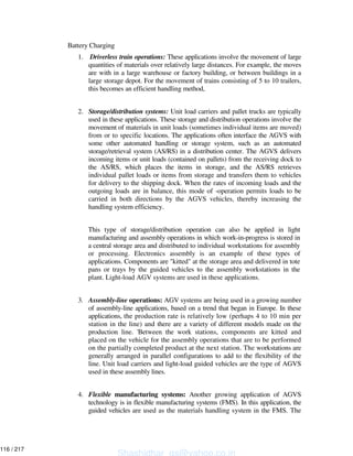 Battery Charging
1. Driverless train operations: These applications involve the movement of large
quantities of materials over relatively large distances. For example, the moves
are with in a large warehouse or factory building, or between buildings in a
large storage depot. For the movement of trains consisting of 5 to 10 trailers,
this becomes an efficient handling method,
2. Storage/distribution systems: Unit load carriers and pallet trucks are typically
used in these applications. These storage and distribution operations involve the
movement of materials in unit loads (sometimes individual items are moved)
from or to specific locations. The applications often interface the AGVS with
some other automated handling or storage system, such as an automated
storage/retrieval system (AS/RS) in a distribution center. The AGVS delivers
incoming items or unit loads (contained on pallets) from the receiving dock to
the AS/RS, which places the items in storage, and the AS/RS retrieves
individual pallet loads or items from storage and transfers them to vehicles
for delivery to the shipping dock. When the rates of incoming loads and the
outgoing loads are in balance, this mode of -operation permits loads to be
carried in both directions by the AGVS vehicles, thereby increasing the
handling system efficiency.
This type of storage/distribution operation can also be applied in light
manufacturing and assembly operations in which work-in-progress is stored in
a central storage area and distributed to individual workstations for assembly
or processing. Electronics assembly is an example of these types of
applications. Components are "kitted" at the storage area and delivered in tote
pans or trays by the guided vehicles to the assembly workstations in the
plant. Light-load AGV systems are used in these applications.
3. Assembly-line operations: AGV systems are being used in a growing number
of assembly-line applications, based on a trend that began in Europe. In these
applications, the production rate is relatively low (perhaps 4 to 10 min per
station in the line) and there are a variety of different models made on the
production line. 'Between the work stations, components are kitted and
placed on the vehicle for the assembly operations that are to be performed
on the partially completed product at the next station. The workstations are
generally arranged in parallel configurations to add to the flexibility of the
line. Unit load carriers and light-load guided vehicles are the type of AGVS
used in these assembly lines.
4. Flexible manufacturing systems: Another growing application of AGVS
technology is in flexible manufacturing systems (FMS). In this application, the
guided vehicles are used as the materials handling system in the FMS. The
Shashidhar_gs@yahoo.co.in
116 / 217
 