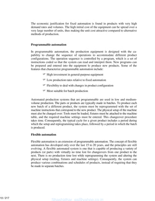 The economic justification for fixed automation is found in products with very high
demand rates and volumes. The high initial cost of the equipment can be spread over a
very large number of units, thus making the unit cost attractive compared to alternative
methods of production.
Programmable automation
In programmable automation, the production equipment is designed with the ca-
pability to change the sequence of operations to accommodate different product
configurations. The operation sequence is controlled by a program, which is a set of
instructions coded so that the system can read and interpret them. New programs can
be prepared and entered into the equipment lo produce new products. Some of the
features that characterize programmable automation include:
High investment in general-purpose equipment
Low production rates relative to fixed automation
Flexibility to deal with changes in product configuration
Most suitable for batch production
Automated production systems that are programmable are used in low and medium-
volume production. The parts or products are typically made in batches. To produce each
new batch of a different product, the system must be reprogrammed with the set of
machine instructions that correspond to the new product. The physical setup of the machine
must also be changed over: Tools must be loaded, fixtures must be attached to the machine
table, and the required machine settings must be entered. This changeover procedure
takes time. Consequently, the typical cycle for a given product includes a period during
which the setup and reprogramming takes place, followed by a period in which the batch
is produced.
Flexible automation
Flexible automation is an extension of programmable automation. The concept of flexible
automation has developed only over the last 15 to 20 years, and the principles are still
evolving. A flexible automated system is one that is capable of producing a variety of
products (or parts) with virtually no time lost for changeovers from one product to the
next. There is no production time lost while reprogramming the system and altering the
physical setup (tooling, fixtures and machine settings). Consequently, the system can
produce various combinations and schedules of products, instead of requiring that they
be made in separate batches.
Shashidhar_gs@yahoo.co.in
10 / 217
 