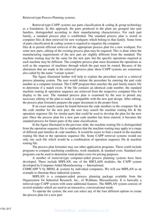 Retrieval-type Process Planning systems:
Retrieval-type CAPP systems use parts classification & coding & group technology
as a foundation. In this approach, the parts produced in the plant are grouped into part
families, distinguished according to their manufacturing characteristics. For each part
family, a standard process plan is established. The standard process plan is stored in
computer files & then retrieved for new workparts which belong to that family. Some form
of parts classification & coding system is required to organize the computer
files & to permit efficient retrieval of the appropriate process plan for a new workpart. For
some new parts, editing of the existing process plan may be required. This is done when the
manufacturing requirements of the new part are slightly different from the standard. The
machine routing may be the same for the new part, but the specific operations required at
each machine may be different. The complete process plan must document the operations as
well as the sequence of machines through which the part must be routed. Because of the
alterations that are made in the retrieved process plan, these CAPP systems are sometimes
also called by the name “variant system”.
The figure illustrated further will help to explain the procedure used in a retrieval
process planning system. The user would initiate the procedure by entering the part code
number at a computer terminal. The CAPP program then searches the part family matrix file
to determine if a match exists. If the file contains an identical code number, the standard
machine routing & operation sequence are retrieved from the respective computer files for
display to the user. The standard process plan is examined by the user to permit any
necessary editing of the plan to make it compatible with the new part design. After editing,
the process plan formatter prepares the paper document in the proper form.
If an exact match cannot be found between the code numbers in the computer file &
the code number for the new part, the user may search the machine routing file & the
operation sequence file for similar parts that could be used to develop the plan for the new
part. Once the process plan for a new part code number has been entered, it becomes the
standard process for future parts of the same classification.
In the figure illustrated in the previous slide, the machine routing file is distinguished
from the operation sequence file to emphasize that the machine routing may apply to a range
of different part families & code numbers. It would be easier to find a match in the machine
routing file than in the operation sequence file. Some CAPP retrieval systems would use
only one such file which would be a combination of operation sequence file & machine
routing file.
The process plan formatter may use other application programs. These could include
programs to compute machining conditions, work standards, & standard costs. Standard cost
programs can be used to determine total product costs for pricing purposes.
A number of retrieval-type computer-aided process planning systems have been
developed. These include MIPLAN, one of the MICLASS modules, the CAPP system
developed by Computer-Aided Manufacturing --- International,
COMCAPP V by MDSI, & systems by individual companies. We will use MIPLAN as an
example to illustrate these industrial systems.
MIPLAN is a computer-aided process planning package available from the
Organization for Industrial Research, Inc., of Waltham, Massachusetts. It is basically a
retrieval-type CAPP system with some additional features. The MIPLAN system consists of
several modules which are used in an interactive, conversational mode.
To operate the system, the user can select any of the four different options to create
the process plan for a new part:
Shashidhar_gs@yahoo.co.in
119 / 217
 