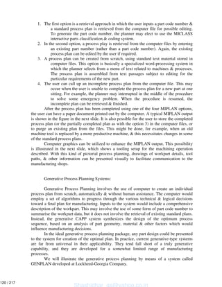 1. The first option is a retrieval approach in which the user inputs a part code number &
a standard process plan is retrieved from the computer file for possible editing.
To generate the part code number, the planner may elect to use the MICLASS
interactive parts classification & coding system.
2. In the second option, a process play is retrieved from the computer files by entering
an existing part number (rather than a part code number). Again, the existing
process plan can be edited by the user if required.
3. A process plan can be created from scratch, using standard text material stored in
computer files. This option is basically a specialized word-processing system in
which the planner selects from a menu of text related to machines & processes.
The process plan is assembled from text passages subject to editing for the
particular requirements of the new part.
4. The user can call up an incomplete process plan from the computer file. This may
occur when the user is unable to complete the process plan for a new part at one
sitting. For example, the planner may interrupted in the middle of the procedure
to solve some emergency problem. When the procedure is resumed, the
incomplete plan can be retrieved & finished.
After the process plan has been completed using one of the four MIPLAN options,
the user can have a paper document printed out by the computer. A typical MIPLAN output
is shown in the figure in the next slide. It is also possible for the user to store the completed
process plan (or the partially completed plan as with the option 3) in the computer files, or
to purge an existing plan from the files. This might be done, for example, when an old
machine tool is replaced by a more productive machine, & this necessitates changes in some
of the standard process plans.
Computer graphics can be utilized to enhance the MIPLAN output. This possibility
is illustrated in the next slide, which shows a tooling setup for the machining operation
described. With this kind of pictorial process planning, drawings of workpart details, tool
paths, & other information can be presented visually to facilitate communication to the
manufacturing shops.
Generative Process Planning Systems:
Generative Process Planning involves the use of computer to create an individual
process plan from scratch, automatically & without human assistance. The computer would
employ a set of algorithms to progress through the various technical & logical decisions
toward a final plan for manufacturing. Inputs to the system would include a comprehensive
description of the workpart. This may involve the use of some form of part code number to
summarise the workpart data, but it does not involve the retrieval of existing standard plans.
Instead, the generative CAPP system synthesizes the design of the optimum process
sequence, based on an analysis of part geometry, material & other factors which would
influence manufacturing decisions.
In the ideal generative process planning package, any part design could be presented
to the system for creation of the optimal plan. In practice, current generative-type systems
are far from universal in their applicability. They tend fall short of a truly generative
capability, and they are developed for a somewhat limited range of manufacturing
processes.
We will illustrate the generative process planning by means of a system called
GENPLAN developed at Lockheed-Georgia Company.
Shashidhar_gs@yahoo.co.in
120 / 217
 