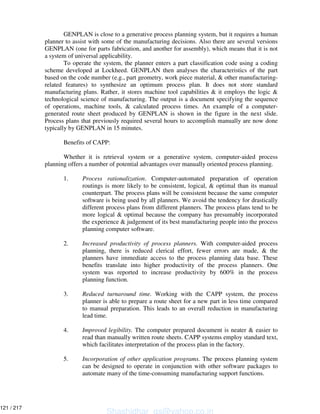GENPLAN is close to a generative process planning system, but it requires a human
planner to assist with some of the manufacturing decisions. Also there are several versions
GENPLAN (one for parts fabrication, and another for assembly), which means that it is not
a system of universal applicability.
To operate the system, the planner enters a part classification code using a coding
scheme developed at Lockheed. GENPLAN then analyses the characteristics of the part
based on the code number (e.g., part geometry, work piece material, & other manufacturing-
related features) to synthesize an optimum process plan. It does not store standard
manufacturing plans. Rather, it stores machine tool capabilities & it employs the logic &
technological science of manufacturing. The output is a document specifying the sequence
of operations, machine tools, & calculated process times. An example of a computer-
generated route sheet produced by GENPLAN is shown in the figure in the next slide.
Process plans that previously required several hours to accomplish manually are now done
typically by GENPLAN in 15 minutes.
Benefits of CAPP:
Whether it is retrieval system or a generative system, computer-aided process
planning offers a number of potential advantages over manually oriented process planning.
1. Process rationalization. Computer-automated preparation of operation
routings is more likely to be consistent, logical, & optimal than its manual
counterpart. The process plans will be consistent because the same computer
software is being used by all planners. We avoid the tendency for drastically
different process plans from different planners. The process plans tend to be
more logical & optimal because the company has presumably incorporated
the experience & judgement of its best manufacturing people into the process
planning computer software.
2. Increased productivity of process planners. With computer-aided process
planning, there is reduced clerical effort, fewer errors are made, & the
planners have immediate access to the process planning data base. These
benefits translate into higher productivity of the process planners. One
system was reported to increase productivity by 600% in the process
planning function.
3. Reduced turnaround time. Working with the CAPP system, the process
planner is able to prepare a route sheet for a new part in less time compared
to manual preparation. This leads to an overall reduction in manufacturing
lead time.
4. Improved legibility. The computer prepared document is neater & easier to
read than manually written route sheets. CAPP systems employ standard text,
which facilitates interpretation of the process plan in the factory.
5. Incorporation of other application programs. The process planning system
can be designed to operate in conjunction with other software packages to
automate many of the time-consuming manufacturing support functions.
Shashidhar_gs@yahoo.co.in
121 / 217
 