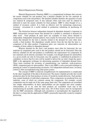 Material Requirements Planning:
Material Requirements Planning (MRP) is a computational technique that converts
the master schedule for end products into a detailed schedule for the raw materials &
components used in the end products. The detailed schedule identifies the quantities of each
raw material & component item. It also indicates when each item must be ordered &
delivered to meet the master schedule for final products. MRP is often thought of as a
method of inventory control. It is both an effective tool for minimizing unnecessary
inventory investment & a useful method in production scheduling & purchasing of
materials.
The distinction between independent demand & dependent demand is important in
MRP. Independent demand means that demand for a product is unrelated to demand for
other items. Final products & spare parts are examples of items whose demand is
independent. Independent demand patterns must usually be forecasted. Dependent demand
means that demand for the item is directly related to the demand for some other item,
usually a final product. The dependency usually derives from the fact that the item is a
component of the other product. Component parts, raw materials, & subassemblies are
examples of items subject to dependent demand.
Whereas demand for the firm’s end products must often be forecasted, the raw
materials & component parts used in the end products should not be forecasted. Once the
delivery schedule for the end products is established, the requirements for components &
raw materials can be directly calculated. For example, even though demand for automobiles
in a given month can only be forecasted, once the quantity is established & production is
scheduled, we know that five tires will be needed to deliver the car (don’t forget the spare).
MRP is the appropriate technique for determining quantities of dependent demand items.
These items constitute the inventory of manufacturing: raw materials, work-in-process
(WIP), component parts & subassemblies. That is why MRP is such a powerful technique in
planning & control of manufacturing inventories. For independent demand items, inventory
control is often accomplished using order point systems.
The concept of MRP is relatively straightforward. Its implementation is complicated
by the sheer magnitude of the data to be processed. The master schedule provides the overall
production plan for the final products in terms of month-by-month deliveries. Each product
may contain hundreds of individual components. These components are produced from raw
materials, some of which are common among the components. For example, several
components may be made out of the same gauge sheet steel. The components are assembled
into simple subassemblies, & these subassemblies are put together into more complex
subassemblies, & so on, until the final products are assembled. Each step in the
manufacturing & assembly sequence takes time. All of these factors must be incorporated
into the MRP calculations. Although each calculation is uncomplicated, the magnitude of
the date is so large that the application of MRP is practically impossible except by computer
processing.
Shashidhar_gs@yahoo.co.in
124 / 217
 