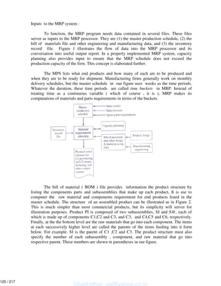 Inputs to the MRP system :
To function, the MRP program needs data contained in several files. These files
server as inputs to the MRP processor. They are (1) the master production schedule, (2) the
bill of materials file and other engineering and manufacturing data, and (3) the inventory
record file. Figure 1 illustrates the flow of data into the MRP processor and its
conversation into useful output report. In a properly implemented MRP system, capacity
planning also provides input to ensure that the MRP schedule does not exceed the
production capacity of the firm. This concept is elaborated further.
The MPS lists what end products and how many of each are to be produced and
when they are to be ready for shipment. Manufacturing firms generally work on monthly
delivery schedules, but the master schedule in our figure uses weeks as the time periods.
Whatever the duration, these time periods are called time buckets in MRP. Instead of
treating time as a continuous variable ( which of course , it is ), MRP makes its
computations of materials and parts requirements in terms of the buckets.
The bill of material ( BOM ) file provides information the product structure by
listing the components parts and subassemblies that make up each product, It is use to
computer the raw material and components requirement for end products listed in the
master schedule. The structure of an assembled product can be illustrated as in Figure 2.
This is much simpler than most commercial products, but its simplicity will server for
illustration purposes. Product PI is composed of two subassemblies, SI and S@, each of
which is made up of components C1,C2 and C3, and C3, and C4,C5 and C6, respectively.
Finally, at the the bottom level are the raw materials that go into each component. The items
at each successively higher level are called the parents of the items feeding into it form
below. For example. SI is the parent of C1 ,C2 and C3. The product structure must also
specify the number of each subassembly , component, and raw material that go into
respective parent. These numbers are shown in parentheses in our figure.
Shashidhar_gs@yahoo.co.in
125 / 217
 