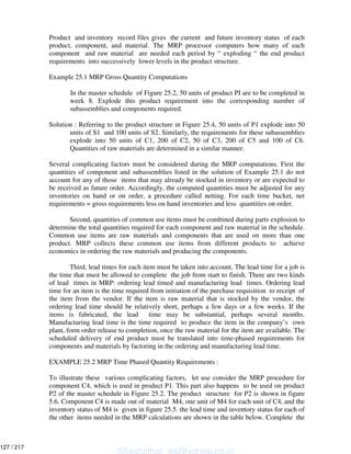 Product and inventory record files gives the current and future inventory status of each
product, component, and material. The MRP processor computers how many of each
component and raw material are needed each period by “ exploding “ the end product
requirements into successively lower levels in the product structure.
Example 25.1 MRP Gross Quantity Computations
In the master schedule of Figure 25.2, 50 units of product PI are to be completed in
week 8. Explode this product requirement into the corresponding number of
subassemblies and components required.
Solution : Referring to the product structure in Figure 25.4, 50 units of P1 explode into 50
units of S1 and 100 units of S2. Similarly, the requirements for these subassemblies
explode into 50 units of C1, 200 of C2, 50 of C3, 200 of C5 and 100 of C6.
Quantities of raw materials are determined in a similar manner.
Several complicating factors must be considered during the MRP computations. First the
quantities of component and subassemblies listed in the solution of Example 25.1 do not
account for any of those items that may already be stocked in inventory or are expected to
be received as future order. Accordingly, the computed quantities must be adjusted for any
inventories on hand or on order, a procedure called netting. For each time bucket, net
requirements = gross requirements less on hand inventories and less quantities on order.
Second, quantities of common use items must be combined during parts explosion to
determine the total quantities required for each component and raw material in the schedule.
Common use items are raw materials and components that are used on more than one
product. MRP collects these common use items from different products to achieve
economics in ordering the raw materials and producing the components.
Third, lead times for each item must be taken into account, The lead time for a job is
the time that must be allowed to complete the job from start to finish. There are two kinds
of lead times in MRP: ordering lead timed and manufacturing lead times. Ordering lead
time for an item is the time required from initiation of the purchase requisition to receipt of
the item from the vendor. If the item is raw material that is stocked by the vendor, the
ordering lead time should be relatively short, perhaps a few days or a few weeks. If the
items is fabricated, the lead time may be substantial, perhaps several months.
Manufacturing lead time is the time required to produce the item in the company’s own
plant, form order release to completion, once the raw material for the item are available. The
scheduled delivery of end product must be translated into time-phased requirements for
components and materials by factoring in the ordering and manufacturing lead time.
EXAMPLE 25.2 MRP Time Phased Quantity Requirements :
To illustrate these various complicating factors, let use consider the MRP procedure for
component C4, which is used in product P1. This part also happens to be used on product
P2 of the master schedule in Figure 25.2. The product structure for P2 is shown in figure
5.6. Component C4 is made out of material M4, one unit of M4 for each unit of C4, and the
inventory status of M4 is given in figure 25.5. the lead time and inventory status for each of
the other items needed in the MRP calculations are shown in the table below. Complete the
Shashidhar_gs@yahoo.co.in
127 / 217
 