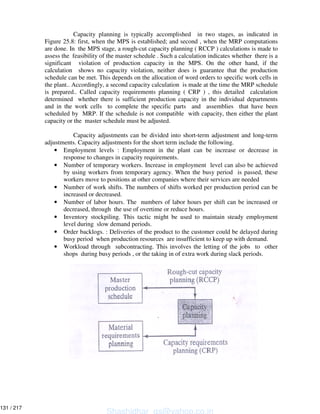 Capacity planning is typically accomplished in two stages, as indicated in
Figure 25.8: first, when the MPS is established; and second , when the MRP computations
are done. In the MPS stage, a rough-cut capacity planning ( RCCP ) calculations is made to
assess the feasibility of the master schedule . Such a calculation indicates whether there is a
significant violation of production capacity in the MPS. On the other hand, if the
calculation shows no capacity violation, neither does is guarantee that the production
schedule can be met. This depends on the allocation of word orders to specific work cells in
the plant.. Accordingly, a second capacity calculation is made at the time the MRP schedule
is prepared.. Called capacity requirements planning ( CRP ) , this detailed calculation
determined whether there is sufficient production capacity in the individual departments
and in the work cells to complete the specific parts and assemblies that have been
scheduled by MRP. If the schedule is not compatible with capacity, then either the plant
capacity or the master schedule must be adjusted.
Capacity adjustments can be divided into short-term adjustment and long-term
adjustments. Capacity adjustments for the short term include the following.
• Employment levels : Employment in the plant can be increase or decrease in
response to changes in capacity requirements.
• Number of temporary workers. Increase in employment level can also be achieved
by using workers from temporary agency. When the busy period is passed, these
workers move to positions at other companies where their services are needed
• Number of work shifts. The numbers of shifts worked per production period can be
increased or decreased.
• Number of labor hours. The numbers of labor hours per shift can be increased or
decreased, through the use of overtime or reduce hours.
• Inventory stockpiling. This tactic might be used to maintain steady employment
level during slow demand periods.
• Order backlogs. : Deliveries of the product to the customer could be delayed during
busy period when production resources are insufficient to keep up with demand.
• Workload through subcontracting. This involves the letting of the jobs to other
shops during busy periods , or the taking in of extra work during slack periods.
Shashidhar_gs@yahoo.co.in
131 / 217
 