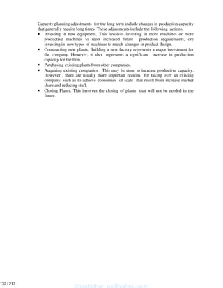 Capacity planning adjustments for the long term include changes in production capacity
that generally require long times. These adjustments include the following actions:
• Investing in new equipment. This involves investing in more machines or more
productive machines to meet increased future production requirements, ore
investing in new types of machines to match changes in product design.
• Constructing new plants. Building a new factory represents a major investment for
the company. However, it also represents a significant increase in production
capacity for the firm.
• Purchasing existing plants from other companies.
• Acquiring existing companies . This may be done to increase productive capacity.
However , there are usually more important reasons for taking over an existing
company, such as to achieve economies of scale that result from increase market
share and reducing staff.
• Closing Plants. This involves the closing of plants that will not be needed in the
future.
Shashidhar_gs@yahoo.co.in
132 / 217
 