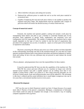 a. Able to hold the work piece and cutting tool securely.
b. Endowed the sufficient power to enable the tool to cut the work piece material at
economical rates.
c. Capable of displacing the tool and work piece relative to one another to produce the
required work piece shape. The displacements must be controlled with a degree of
precision which will ensure the desired accuracy of surface finish and size.
Concept of numerical control
Formerly, the machine tool operator guided a cutting tool around a work piece by
manipulating hand wheels and dials to get a finished or somewhat finished part. In his
procedure many judgments of speeds, feeds, mathematics and sometimes even tool
configuration were his responsibility. The number of judgments the machinist had to make
usually depended on the type of stock he worked in and the kind of organization that
prevailed. If his judgment was an error, it resulted in rejects or at best parts to be reworked
or repaired in some fashion.
Decisions concerning the efficient and correct use of the machine tool then depended
on the craftsmanship, knowledge and skill of the machinist himself. It is rare that two expert
operators produced identical parts using identical procedure and identical judgment of speeds,
feeds and tooling. In fact even one craftsman may not proceed in same manner the second
time around.
. Process planners and programmers have now the responsibilities for these matters.
It must be understood that NC does not alter the capabilities of the machine tool. The
With NC the correct and most efficient use of a machine no longer rests with the
operator.Actual machine tool with a capable operator can do nothing more than it was
capable of doing before a MCU was joined to it. New metal removing principles are not
involved. Cutting speeds, feeds and tooling principles must still be adhered to. The advantage
is idle time is reduced and the actual utilization rate is mush higher (compresses into one or
two years that a conventional machine receives in ten years).
Historical Development
1947 was the year in which Numerical control was born. It began because of an urgent
need. John C Parsons of the parson’s corporation, Michigan, a manufacturer of helicopter
rotor blades could not make his templates fast enough. so he invented a way of coupling
computer equipment with a jig borer.
Shashidhar_gs@yahoo.co.in
134 / 217
 