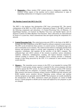 • Diagnostics : Many modern CNC systems possess a diagnostics capability that
monitors certain aspects of the machine tool to detect malfunctions or signs of
impending malfunctions or to diagnose system breakdowns.
The Machine Control Unit (MCU) for CNC
The MCU is the hardware that distinguishes CNC from conventional NC. The general
configuration of the MCU in a CNC system is illustrated in Figure 2. The MCU consists of
the following components and subsystems: (1) Central Processing Unit, (2) Memory, (3)
Input/Output Interface, (4) Controls for Machine Tool Axes and Spindle Speed, and (5)
Sequence Controls for Other Machine Tool Functions. These subsystems are interconnected
by means of a system bus, which communicates data and signals among the components of a
network.
• Central Processing Unit : The central processing unit (CPU) is the brain of the MCU. It
manages the other components in the MCU based on software contained in main memory.
The CPU can be divided into three sections: (1) control section, (2) arithmetic-logic unit,
and (3) immediate access memory. The control section retrieves commands and data from
memory and generates signals to activate other components in the MCU. In short, it
sequences, coordinates, and regulates all the activities of the MCU computer. The
arithmetic-logic unit (ALU) consists of the circuitry to perform various calculations
(addition, subtraction, multiplication), counting, and logical functions required by
software residing in memory. The immediate access memory provides a temporary
storage of data being processed by the CPU. It is connected to main memory of the
system data bus.
• Memory : The immediate access memory in the CPU is not intended for storing CNC
software. A much greater storage capacity is required for the various programs and data
needed to operate the CNC system. As with most other computer systems, CNC memory
can be divided into two categories: (1) primary memory, and (2) secondary memory.
Main memory (also known as primary storage) consists of ROM (read-only memory) and
RAM (random access memory) devices. Operating system software and machine
interface programs are generally stored in ROM. These programs are usually installed by
the manufacturer of the MCU. Numerical control part programs are stored in RAM
devices. Current programs in RAM can be erased and replaced by new programs as jobs
are changed.
Shashidhar_gs@yahoo.co.in
142 / 217
 