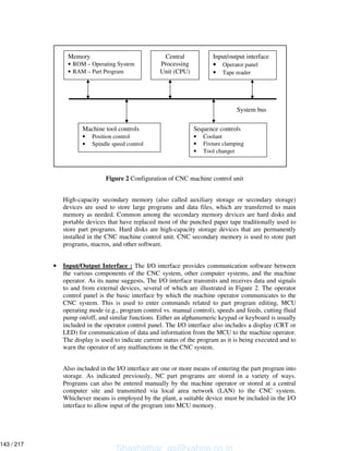 Figure 2 Configuration of CNC machine control unit
High-capacity secondary memory (also called auxiliary storage or secondary storage)
devices are used to store large programs and data files, which are transferred to main
memory as needed. Common among the secondary memory devices are hard disks and
portable devices that have replaced most of the punched paper tape traditionally used to
store part programs. Hard disks are high-capacity storage devices that are permanently
installed in the CNC machine control unit. CNC secondary memory is used to store part
programs, macros, and other software.
• Input/Output Interface : The I/O interface provides communication software between
the various components of the CNC system, other computer systems, and the machine
operator. As its name suggests, The I/O interface transmits and receives data and signals
to and from external devices, several of which are illustrated in Figure 2. The operator
control panel is the basic interface by which the machine operator communicates to the
CNC system. This is used to enter commands related to part program editing, MCU
operating mode (e.g., program control vs. manual control), speeds and feeds, cutting fluid
pump on/off, and similar functions. Either an alphanumeric keypad or keyboard is usually
included in the operator control panel. The I/O interface also includes a display (CRT or
LED) for communication of data and information from the MCU to the machine operator.
The display is used to indicate current status of the program as it is being executed and to
warn the operator of any malfunctions in the CNC system.
Also included in the I/O interface are one or more means of entering the part program into
storage. As indicated previously, NC part programs are stored in a variety of ways.
Programs can also be entered manually by the machine operator or stored at a central
computer site and transmitted via local area network (LAN) to the CNC system.
Whichever means is employed by the plant, a suitable device must be included in the I/O
interface to allow input of the program into MCU memory.
Memory
• ROM – Operating System
• RAM – Part Program
Central
Processing
Unit (CPU)
Input/output interface
• Operator panel
• Tape reader
Machine tool controls
• Position control
• Spindle speed control
Sequence controls
• Coolant
• Fixture clamping
• Tool changer
System bus
Shashidhar_gs@yahoo.co.in
143 / 217
 