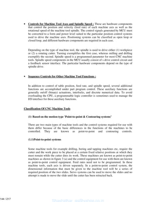 • Controls for Machine Tool Axes and Spindle Speed : These are hardware components
that control the position and velocity (feed rate) of each machine axis as well as the
rotational speed of the machine tool spindle. The control signals generated by MCU must
be converted to a form and power level suited to the particular position control systems
used to drive the machine axes. Positioning systems can be classified as open loop or
closed loop, and different hardware components are required in each case.
Depending on the type of machine tool, the spindle is used to drive either (1) workpiece
or (2) a rotating cutter. Turning exemplifies the first case, whereas milling and drilling
exemplify the second. Spindle speed is a programmed parameter for most CNC machine
tools. Spindle speed components in the MCU usually consist of s drive control circuit and
a feedback sensor interface. The particular hardware components depend on the type of
spindle drive.
• Sequence Controls for Other Machine Tool Functions :
In addition to control of table position, feed rate, and spindle speed, several additional
functions are accomplished under part program control. These auxiliary functions are
generally on/off (binary) actuations, interlocks, and discrete numerical data. To avoid
overloading the CPU, a programmable logic controller is sometimes used to manage the
I/O interface for these auxiliary functions.
Classification Of CNC Machine Tools
(1) Based on the motion type 'Point-to-point & Contouring systems’
There are two main types of machine tools and the control systems required for use with
them differ because of the basic differences in the functions of the machines to be
controlled. They are known as point-to-point and contouring controls.
(1.1)Point-to-point systems
Some machine tools for example drilling, boring and tapping machines etc, require the
cutter and the work piece to be placed at a certain fixed relative positions at which they
must remain while the cutter does its work. These machines are known as point-to-point
machines as shown in figure 3 (a) and the control equipment for use with them are known
as point-to-point control equipment. Feed rates need not to be programmed. In these
machine tools, each axis is driven separately. In a point-to-point control system, the
dimensional information that must be given to the machine tool will be a series of
required position of the two slides. Servo systems can be used to move the slides and no
attempt is made to move the slide until the cutter has been retracted back.
Shashidhar_gs@yahoo.co.in
144 / 217
 
