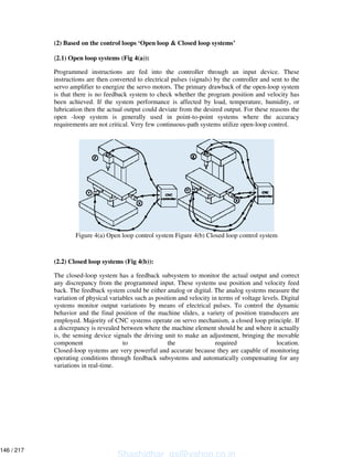 (2) Based on the control loops ‘Open loop & Closed loop systems’
(2.1) Open loop systems (Fig 4(a)):
Programmed instructions are fed into the controller through an input device. These
instructions are then converted to electrical pulses (signals) by the controller and sent to the
servo amplifier to energize the servo motors. The primary drawback of the open-loop system
is that there is no feedback system to check whether the program position and velocity has
been achieved. If the system performance is affected by load, temperature, humidity, or
lubrication then the actual output could deviate from the desired output. For these reasons the
open -loop system is generally used in point-to-point systems where the accuracy
requirements are not critical. Very few continuous-path systems utilize open-loop control.
Figure 4(a) Open loop control system Figure 4(b) Closed loop control system
(2.2) Closed loop systems (Fig 4(b)):
The closed-loop system has a feedback subsystem to monitor the actual output and correct
any discrepancy from the programmed input. These systems use position and velocity feed
back. The feedback system could be either analog or digital. The analog systems measure the
variation of physical variables such as position and velocity in terms of voltage levels. Digital
systems monitor output variations by means of electrical pulses. To control the dynamic
behavior and the final position of the machine slides, a variety of position transducers are
employed. Majority of CNC systems operate on servo mechanism, a closed loop principle. If
a discrepancy is revealed between where the machine element should be and where it actually
is, the sensing device signals the driving unit to make an adjustment, bringing the movable
component to the required location.
Closed-loop systems are very powerful and accurate because they are capable of monitoring
operating conditions through feedback subsystems and automatically compensating for any
variations in real-time.
Shashidhar_gs@yahoo.co.in
146 / 217
 