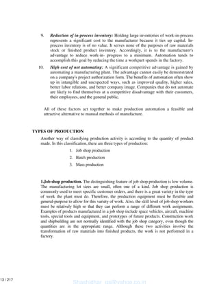9. Reduction of in-process inventory: Holding large inventories of work-in-process
represents a significant cost to the manufacturer because it ties up capital. In-
process inventory is of no value. It serves none of the purposes of raw materials
stock or finished product inventory. Accordingly, it is to the manufacturer's
advantage to reduce work-in- progress to a minimum. Automation tends to
accomplish this goal by reducing the time a workpart spends in the factory.
10. High cost of not automating: A significant competitive advantage is gained by
automating a manufacturing plant. The advantage cannot easily be demonstrated
on a company's project authorization form. The benefits of automation often show
up in intangible and unexpected ways, such as improved quality, higher sales,
better labor relations, and better company image. Companies that do not automate
are likely to find themselves at a competitive disadvantage with their customers,
their employees, and the general public.
All of these factors act together to make production automation a feasible and
attractive alternative to manual methods of manufacture.
TYPES OF PRODUCTION
Another way of classifying production activity is according to the quantity of product
made. In this classification, there are three types of production:
1. Job shop production
2. Batch production
3. Mass production
1.Job shop production. The distinguishing feature of job shop production is low volume.
The manufacturing lot sizes are small, often one of a kind. Job shop production is
commonly used to meet specific customer orders, and there is a great variety in the type
of work the plant must do. Therefore, the production equipment must be flexible and
general-purpose to allow for this variety of work. Also, the skill level of job shop workers
must be relatively high so that they can perform a range of different work assignments.
Examples of products manufactured in a job shop include space vehicles, aircraft, machine
tools, special tools and equipment, and prototypes of future products. Construction work
and shipbuilding are not normally identified with the job shop category, even though the
quantities are in the appropriate range. Although these two activities involve the
transformation of raw materials into finished products, the work is not performed in a
factory.
Shashidhar_gs@yahoo.co.in
13 / 217
 