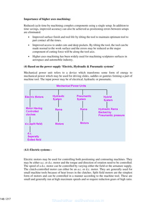 Importance of higher axes machining:
Reduced cycle time by machining complex components using a single setup. In addition to
time savings, improved accuracy can also be achieved as positioning errors between setups
are eliminated.
• Improved surface finish and tool life by tilting the tool to maintain optimum tool to
part contact all the times.
• Improved access to under cuts and deep pockets. By tilting the tool, the tool can be
made normal to the work surface and the errors may be reduced as the major
component of cutting force will be along the tool axis.
• Higher axes machining has been widely used for machining sculptures surfaces in
aerospace and automobile industry.
(4) Based on the power supply ‘Electric, Hydraulic & Pneumatic systems’
Mechanical power unit refers to a device which transforms some form of energy to
mechanical power which may be used for driving slides, saddles or gantries forming a part of
machine tool. The input power may be of electrical, hydraulic or pneumatic.
(4.1) Electric systems :
Electric motors may be used for controlling both positioning and contouring machines. They
may be either a.c. or d.c. motor and the torque and direction of rotation need to be controlled.
The speed of a d.c. motor can be controlled by varying either the field or the armature supply.
The clutch-controlled motor can either be an a.c. or d.c. motor. They are generally used for
small machine tools because of heat losses in the clutches. Split field motors are the simplest
form of motors and can be controlled in a manner according to the machine tool. These are
small and generally run at high maximum speeds and so require reduction gears of high ratio.
Shashidhar_gs@yahoo.co.in
148 / 217
 