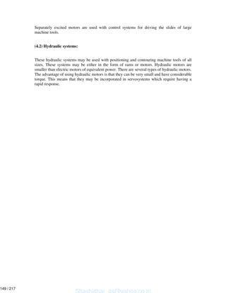 Separately excited motors are used with control systems for driving the slides of large
machine tools.
(4.2) Hydraulic systems:
These hydraulic systems may be used with positioning and contouring machine tools of all
sizes. These systems may be either in the form of rams or motors. Hydraulic motors are
smaller than electric motors of equivalent power. There are several types of hydraulic motors.
The advantage of using hydraulic motors is that they can be very small and have considerable
torque. This means that they may be incorporated in servosystems which require having a
rapid response.
Shashidhar_gs@yahoo.co.in
149 / 217
 