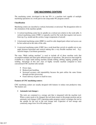 CNC MACHINING CENTERS
The machining centre, developed in the late 50’s is a machine tool capable of multiple
machining operations on a work part in one setup under NC program control.
Classification
Machining centres are classified as vertical, horizontal, or universal. The designation refers to
the orientation of the machine spindle.
1. A vertical machining centre has its spindle on a vertical axis relative to the work table. A
vertical machining centre (VMC) is typically used for flat work that requires tool access
from top. E.g. mould and die cavities, Large components of aircraft
2. A horizontal machining centre (HMC) is used for cube shaped parts where tool access can
be best achieved on the sides of the cube.
3. A universal machining centre (UMC) has a work head that swivels its spindle axis to any
angle between horizontal and vertical making this a very flexible machine tool. E.g.:
Aerofoil shapes, Curvilinear geometries.
The term “Multi tasking machine” is used to include all of these machine tools that
accomplish multiple and often quite different types of operations. The processes that might be
available on a single multi tasking machine include milling, drilling, tapping, grinding and
welding. Advantage of this new class of highly versatile machine compared to more
conventional CNC machine tolls include:
• Fewer steps,
• Reduced part handling,
• Increased accuracy and repeatability because the parts utilize the same fixture
through out their processing
• Faster delivery of parts in small lot sizes.
Features of CNC machining centers:
CNC machining centers are usually designed with features to reduce non productive time.
The features are:
• Automatic tool changer :
The tools are contained in a storage unit that is integrated with the machine tool.
When a cutter needs to be changed, the tool drum rotates to the proper position and an
automatic tool changer (ATC) operating under program control, exchanges the tool in
the spindle for the tool in the tool storage unit. Capacities of tool storage unit
commonly range from 16 to 80 cutting tools.
Shashidhar_gs@yahoo.co.in
150 / 217
 