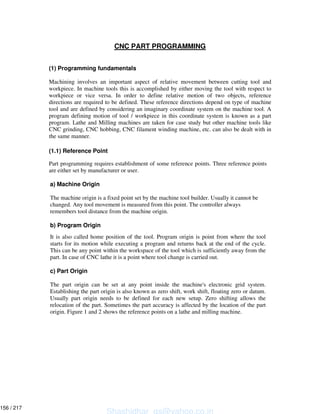 CNC PART PROGRAMMING
(1) Programming fundamentals
Machining involves an important aspect of relative movement between cutting tool and
workpiece. In machine tools this is accomplished by either moving the tool with respect to
workpiece or vice versa. In order to define relative motion of two objects, reference
directions are required to be defined. These reference directions depend on type of machine
tool and are defined by considering an imaginary coordinate system on the machine tool. A
program defining motion of tool / workpiece in this coordinate system is known as a part
program. Lathe and Milling machines are taken for case study but other machine tools like
CNC grinding, CNC hobbing, CNC filament winding machine, etc. can also be dealt with in
the same manner.
(1.1) Reference Point
Part programming requires establishment of some reference points. Three reference points
are either set by manufacturer or user.
a) Machine Origin
The machine origin is a fixed point set by the machine tool builder. Usually it cannot be
changed. Any tool movement is measured from this point. The controller always
remembers tool distance from the machine origin.
b) Program Origin
It is also called home position of the tool. Program origin is point from where the tool
starts for its motion while executing a program and returns back at the end of the cycle.
This can be any point within the workspace of the tool which is sufficiently away from the
part. In case of CNC lathe it is a point where tool change is carried out.
c) Part Origin
The part origin can be set at any point inside the machine's electronic grid system.
Establishing the part origin is also known as zero shift, work shift, floating zero or datum.
Usually part origin needs to be defined for each new setup. Zero shifting allows the
relocation of the part. Sometimes the part accuracy is affected by the location of the part
origin. Figure 1 and 2 shows the reference points on a lathe and milling machine.
Shashidhar_gs@yahoo.co.in
156 / 217
 