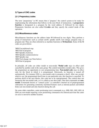 3) Types of CNC codes
(3.1) Preparatory codes
The term "preparatory" in NC means that it "prepares" the control system to be ready for
implementing the information that follows in the next block of instructions. A preparatory
function is designated in a program by the word address G followed by two digits.
Preparatory functions are also called G-codes and they specify the control mode of the
operation.
(3.2) Miscellaneous codes
Miscellaneous functions use the address letter M followed by two digits. They perform a
group of instructions such as coolant on/off, spindle on/off, tool change, program stop, or
program end. They are often referred to as machine functions or M-functions. Some of the M
codes are given below.
M00 Unconditional stop
M02 End of program
M03 Spindle clockwise
M04 Spindle counterclockwise
M05 Spindle stop
M06 Tool change (see Note below)
M30 End of program
In principle, all codes are either modal or non-modal. Modal code stays in effect until
cancelled by another code in the same group. The control remembers modal codes. This gives
the programmer an opportunity to save programming time. Non-modal code stays in effect
only for the block in which it is programmed. Afterwards, its function is turned off
automatically. For instance G04 is a non-modal code to program a dwell. After one second,
which is say, the programmed dwell time in one particular case, this function is cancelled. To
perform dwell in the next blocks, this code has to be reprogrammed. The control does not
memorize the non-modal code, so it is called as one shot codes. One-shot commands are non-
modal. Commands known as "canned cycles" (a controller's internal set of preprogrammed
subroutines for generating commonly machined features such as internal pockets and drilled
holes) are non-modal and only function during the call.
On some older controllers, cutter positioning (axis) commands (e.g., G00, G01, G02, G03, &
G04) are non-modal requiring a new positioning command to be entered each time the cutter
(or axis) is moved to another location.
Shashidhar_gs@yahoo.co.in
159 / 217
 