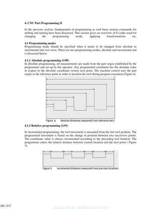 4. CNC Part Programming II
In the previous section, fundamentals of programming as well basic motion commands for
milling and turning have been discussed. This section gives an overview of G codes used for
changing the programming mode, applying transformations etc.
4.1 Programming modes
Programming mode should be specified when it needs to be changed from absolute to
incremental and vice versa. There are two programming modes, absolute and incremental and
is discussed below.
4.1.1 Absolute programming (G90)
In absolute programming, all measurements are made from the part origin established by the
programmer and set up by the operator. Any programmed coordinate has the absolute value
in respect to the absolute coordinate system zero point. The machine control uses the part
origin as the reference point in order to position the tool during program execution (Figure 4).
4.1.2 Relative programming (G91)
In incremental programming, the tool movement is measured from the last tool position. The
programmed movement is based on the change in position between two successive points.
The coordinate value is always incremented according to the preceding tool location. The
programmer enters the relative distance between current location and the next point ( Figure
5).
Shashidhar_gs@yahoo.co.in
164 / 217
 