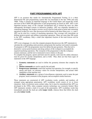 PART PROGRAMMING WITH APT
APT is an acronym that stands for Automatically Programmed Tooling. It is a three
dimensional NC part programming system that was developed in the late 1950s and early
1960s. Today it remains an important language in the United States and around the world,
and most of the CAD/CAM approaches to part programming are based on APT. APT is also
important because many of the concepts incorporated into it formed the basis for other
subsequently developed systems in interactive graphics. APT was originally intended as a
contouring language, but modern versions can be used for both point-to-point and contouring
operations in upto five axes. Our discussion will be limited to the three linear axes, x, y and z.
APT can be used for a variety of machining operations. Our coverage will concentrate on
drilling (point-to-point) and milling (contouring) operations. There are more than 500 words
in the APT vocabulary. Only a small (but important) fraction of the total lexicon will be
covered here.
APT is not a language; it is also the computer program that processes the APT statements to
calculate the corresponding cutter positions and generate the machine tool control commands.
To program in APT, the programmer must first define the part geometry. Then the tool is
directed to various point locations and along surfaces of the workpart to accomplish the
required machining operations. The viewpoint of the programmer is that the workpiece
remains stationary, and the tool is instructed to move relative to the part.
To complete the program, speeds and feeds must be specific, tools must be called, tolerances
must be given for circular interpolation, and so forth. Thus, there are four basic types of
statements in the APT language.
1. Geometry statements are used to define the geometry elements that comprise the
part.
2. Motion commands are used to specify the tool path
3. Postprocessor statements control the machine tool operation, for example, to specify
speeds and feeds, set tolerance values for circular interpolation, and actuate other
capabilities of the machine tool.
4. Auxiliary statements are a group of miscellaneous statements used to name the part
program, insert comments in the program, and accomplish similar functions.
These statements are constructed of APT vocabulary words, symbols, and numbers, all
arranged using appropriate punctuation. APT vocabulary words consist of six or fewer
characters. Such a restriction seems archaic today, but it must be remembered that APT was
developed in the 1950s, when computer memory technology was extremely limited. Most
APT statements include a slash (/) as part of the punctuation. APT vocabulary words that
immediately precede the slash are called major words, whereas those that follow the slash
are called minor words.
Shashidhar_gs@yahoo.co.in
177 / 217
 