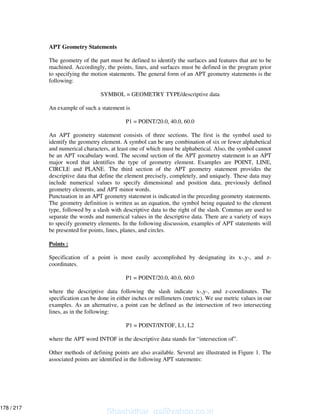 APT Geometry Statements
The geometry of the part must be defined to identify the surfaces and features that are to be
machined. Accordingly, the points, lines, and surfaces must be defined in the program prior
to specifying the motion statements. The general form of an APT geometry statements is the
following:
SYMBOL = GEOMETRY TYPE/descriptive data
An example of such a statement is
P1 = POINT/20.0, 40.0, 60.0
An APT geometry statement consists of three sections. The first is the symbol used to
identify the geometry element. A symbol can be any combination of six or fewer alphabetical
and numerical characters, at least one of which must be alphabetical. Also, the symbol cannot
be an APT vocabulary word. The second section of the APT geometry statement is an APT
major word that identifies the type of geometry element. Examples are POINT, LINE,
CIRCLE and PLANE. The third section of the APT geometry statement provides the
descriptive data that define the element precisely, completely, and uniquely. These data may
include numerical values to specify dimensional and position data, previously defined
geometry elements, and APT minor words.
Punctuation in an APT geometry statement is indicated in the preceding geometry statements.
The geometry definition is written as an equation, the symbol being equated to the element
type, followed by a slash with descriptive data to the right of the slash. Commas are used to
separate the words and numerical values in the descriptive data. There are a variety of ways
to specify geometry elements. In the following discussion, examples of APT statements will
be presented for points, lines, planes, and circles.
Points :
Specification of a point is most easily accomplished by designating its x-,y-, and z-
coordinates.
P1 = POINT/20.0, 40.0, 60.0
where the descriptive data following the slash indicate x-,y-, and z-coordinates. The
specification can be done in either inches or millimeters (metric). We use metric values in our
examples. As an alternative, a point can be defined as the intersection of two intersecting
lines, as in the following:
P1 = POINT/INTOF, L1, L2
where the APT word INTOF in the descriptive data stands for “intersection of”.
Other methods of defining points are also available. Several are illustrated in Figure 1. The
associated points are identified in the following APT statements:
Shashidhar_gs@yahoo.co.in
178 / 217
 