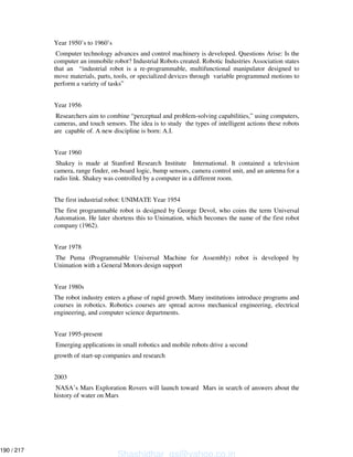 Year 1950’s to 1960’s
Computer technology advances and control machinery is developed. Questions Arise: Is the
computer an immobile robot? Industrial Robots created. Robotic Industries Association states
that an “industrial robot is a re-programmable, multifunctional manipulator designed to
move materials, parts, tools, or specialized devices through variable programmed motions to
perform a variety of tasks”
Year 1956
Researchers aim to combine “perceptual and problem-solving capabilities,” using computers,
cameras, and touch sensors. The idea is to study the types of intelligent actions these robots
are capable of. A new discipline is born: A.I.
Year 1960
Shakey is made at Stanford Research Institute International. It contained a television
camera, range finder, on-board logic, bump sensors, camera control unit, and an antenna for a
radio link. Shakey was controlled by a computer in a different room.
The first industrial robot: UNIMATE Year 1954
The first programmable robot is designed by George Devol, who coins the term Universal
Automation. He later shortens this to Unimation, which becomes the name of the first robot
company (1962).
Year 1978
The Puma (Programmable Universal Machine for Assembly) robot is developed by
Unimation with a General Motors design support
Year 1980s
The robot industry enters a phase of rapid growth. Many institutions introduce programs and
courses in robotics. Robotics courses are spread across mechanical engineering, electrical
engineering, and computer science departments.
Year 1995-present
Emerging applications in small robotics and mobile robots drive a second
growth of start-up companies and research
2003
NASA’s Mars Exploration Rovers will launch toward Mars in search of answers about the
history of water on Mars
Shashidhar_gs@yahoo.co.in
190 / 217
 