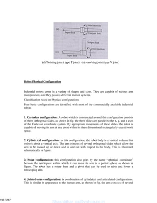(d) Twisting joint ( type T joint) (e) revolving joint (type V joint)
Robot Physical Configuration
Industrial robots come in a variety of shapes and sizes. They are capable of various arm
manipulations and they possess different motion systems.
Classification based on Physical configurations
Four basic configurations are identified with most of the commercially available industrial
robots
1. Cartesian configuration: A robot which is constructed around this configuration consists
of three orthogonal slides, as shown in fig. the three slides are parallel to the x, y, and z axes
of the Cartesian coordinate system. By appropriate movements of these slides, the robot is
capable of moving its arm at any point within its three dimensional rectangularly spaced work
space.
2. Cylindrical configuration: in this configuration, the robot body is a vertical column that
swivels about a vertical axis. The arm consists of several orthogonal slides which allow the
arm to be moved up or down and in and out with respect to the body. This is illustrated
schematically in figure.
3. Polar configuration: this configuration also goes by the name “spherical coordinate”
because the workspace within which it can move its arm is a partial sphere as shown in
figure. The robot has a rotary base and a pivot that can be used to raise and lower a
telescoping arm.
4. Jointed-arm configuration: is combination of cylindrical and articulated configurations.
This is similar in appearance to the human arm, as shown in fig. the arm consists of several
Shashidhar_gs@yahoo.co.in
193 / 217
 
